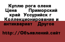 Куплю рога оленя › Цена ­ 1 - Приморский край, Уссурийск г. Коллекционирование и антиквариат » Другое   